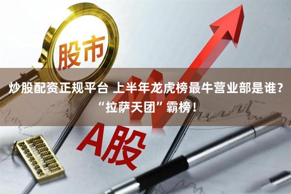 炒股配资正规平台 上半年龙虎榜最牛营业部是谁？“拉萨天团”霸榜！