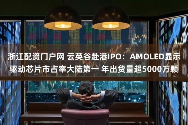 浙江配资门户网 云英谷赴港IPO：AMOLED显示驱动芯片市占率大陆第一 年出货量超5000万颗