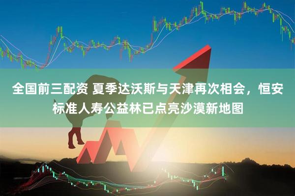 全国前三配资 夏季达沃斯与天津再次相会，恒安标准人寿公益林已点亮沙漠新地图