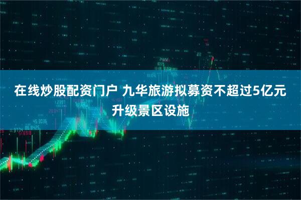 在线炒股配资门户 九华旅游拟募资不超过5亿元升级景区设施