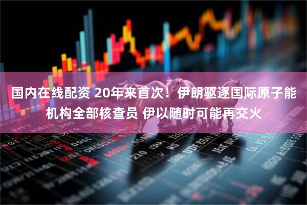 国内在线配资 20年来首次！伊朗驱逐国际原子能机构全部核查员 伊以随时可能再交火