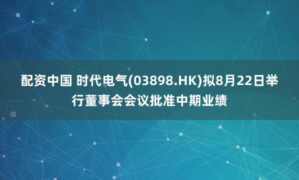 配资中国 时代电气(03898.HK)拟8月22日举行董事会会议批准中期业绩