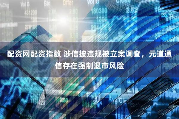 配资网配资指数 涉信披违规被立案调查，元道通信存在强制退市风险