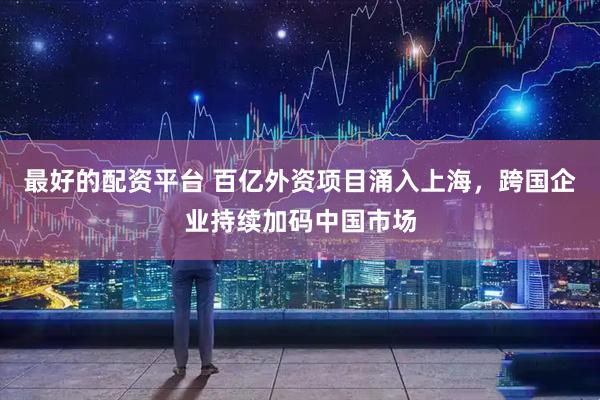 最好的配资平台 百亿外资项目涌入上海，跨国企业持续加码中国市场