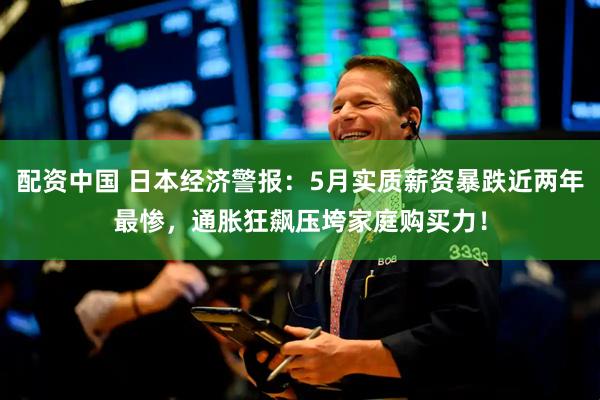 配资中国 日本经济警报：5月实质薪资暴跌近两年最惨，通胀狂飙压垮家庭购买力！