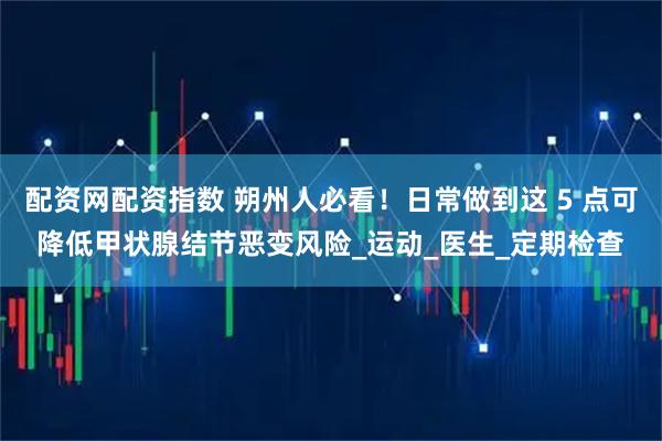 配资网配资指数 朔州人必看！日常做到这 5 点可降低甲状腺结节恶变风险_运动_医生_定期检查
