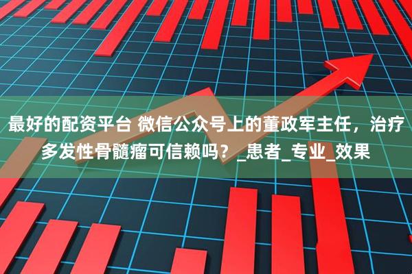 最好的配资平台 微信公众号上的董政军主任，治疗多发性骨髓瘤可信赖吗？_患者_专业_效果