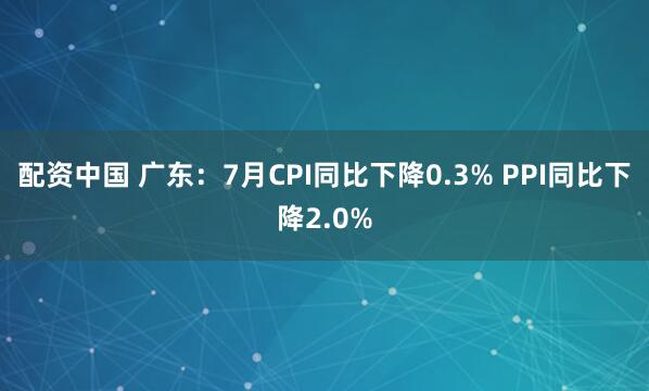 配资中国 广东：7月CPI同比下降0.3% PPI同比下降2.0%
