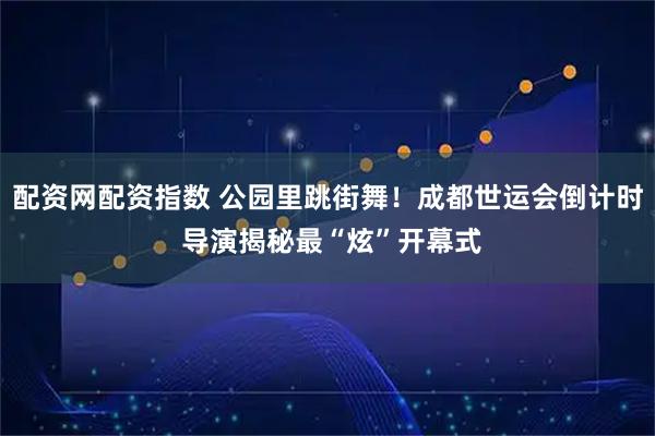 配资网配资指数 公园里跳街舞！成都世运会倒计时 导演揭秘最“炫”开幕式
