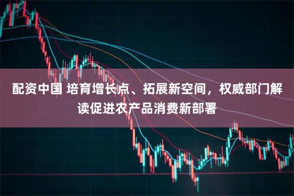 配资中国 培育增长点、拓展新空间，权威部门解读促进农产品消费新部署