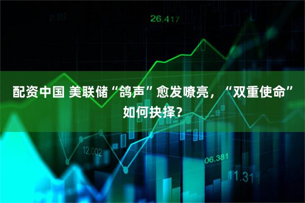 配资中国 美联储“鸽声”愈发嘹亮，“双重使命”如何抉择？