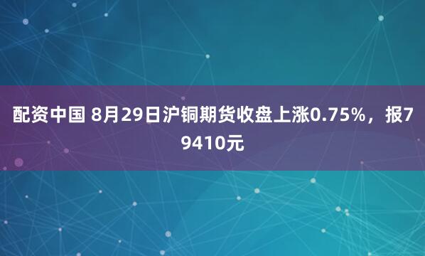 配资中国 8月29日沪铜期货收盘上涨0.75%，报79410元