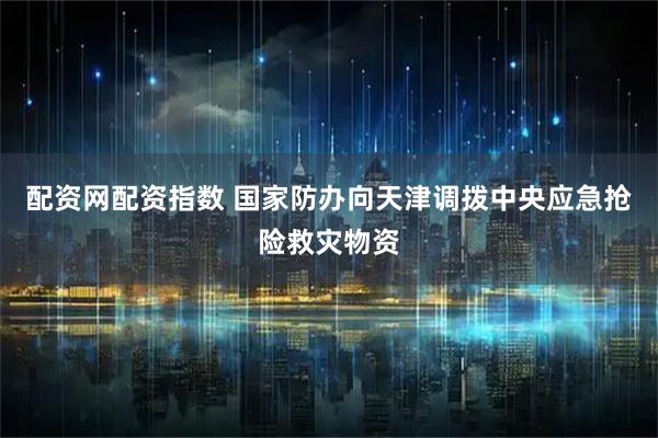 配资网配资指数 国家防办向天津调拨中央应急抢险救灾物资