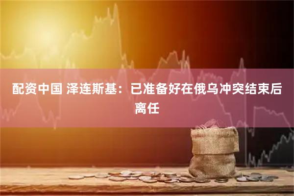 配资中国 泽连斯基：已准备好在俄乌冲突结束后离任