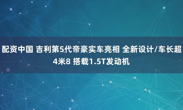配资中国 吉利第5代帝豪实车亮相 全新设计/车长超4米8 搭载1.5T发动机