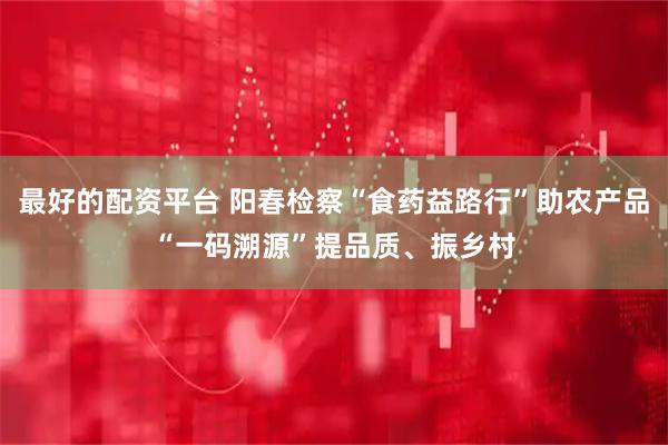 最好的配资平台 阳春检察“食药益路行”助农产品“一码溯源”提品质、振乡村