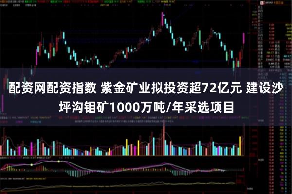 配资网配资指数 紫金矿业拟投资超72亿元 建设沙坪沟钼矿1000万吨/年采选项目