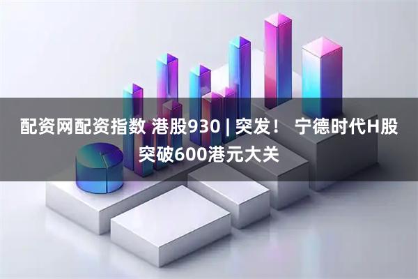 配资网配资指数 港股930 | 突发！ 宁德时代H股突破600港元大关