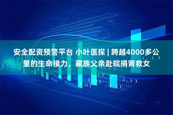 安全配资预警平台 小叶医探 | 跨越4000多公里的生命接力，藏族父亲赴皖捐肾救女