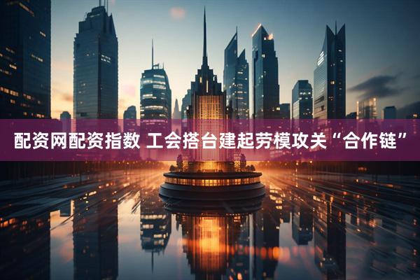 配资网配资指数 工会搭台建起劳模攻关“合作链”