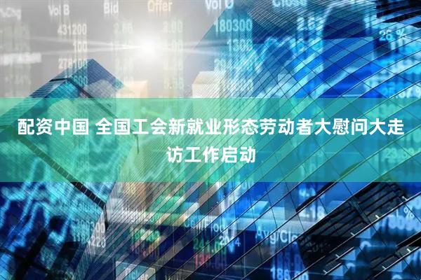 配资中国 全国工会新就业形态劳动者大慰问大走访工作启动