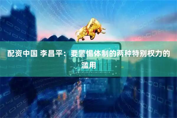 配资中国 李昌平：要警惕体制的两种特别权力的滥用