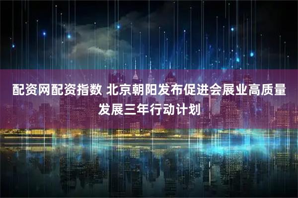 配资网配资指数 北京朝阳发布促进会展业高质量发展三年行动计划