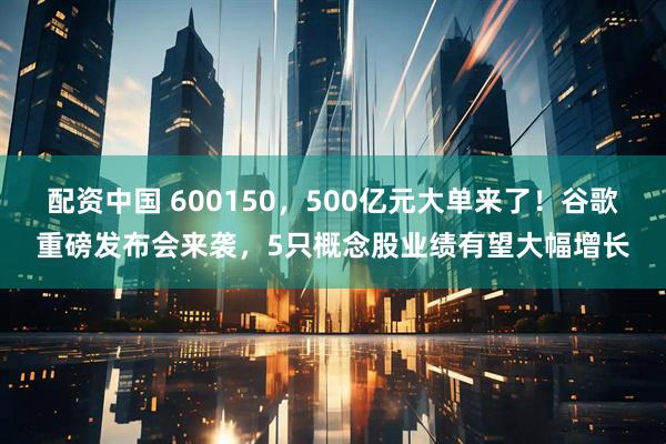 配资中国 600150，500亿元大单来了！谷歌重磅发布会来袭，5只概念股业绩有望大幅增长