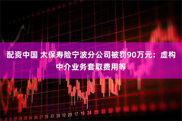 配资中国 太保寿险宁波分公司被罚90万元：虚构中介业务套取费用等