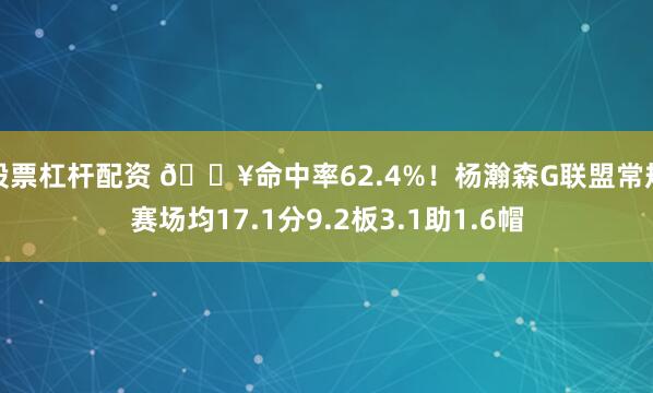 股票杠杆配资 🔥命中率62.4%！杨瀚森G联盟常规赛场均17.1分9.2板3.1助1.6帽