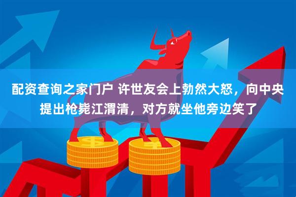 配资查询之家门户 许世友会上勃然大怒，向中央提出枪毙江渭清，对方就坐他旁边笑了