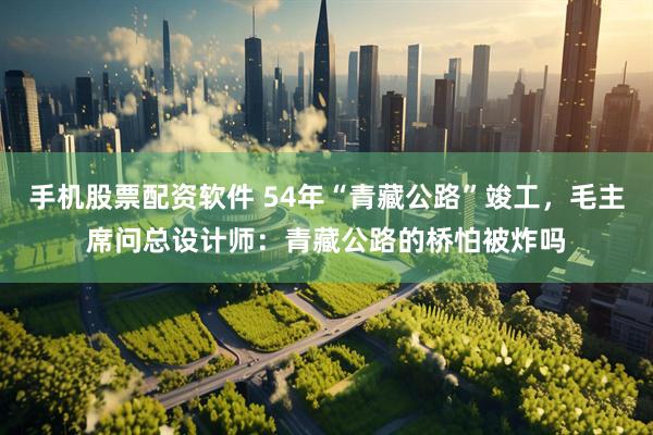 手机股票配资软件 54年“青藏公路”竣工，毛主席问总设计师：青藏公路的桥怕被炸吗