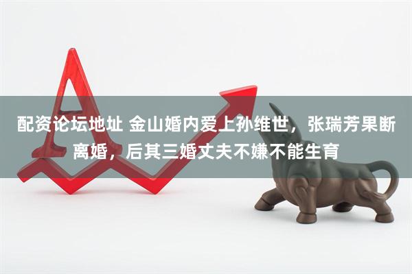 配资论坛地址 金山婚内爱上孙维世，张瑞芳果断离婚，后其三婚丈夫不嫌不能生育