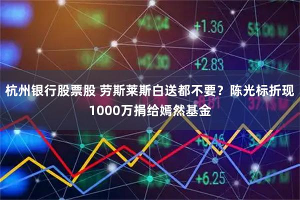 杭州银行股票股 劳斯莱斯白送都不要？陈光标折现1000万捐给嫣然基金