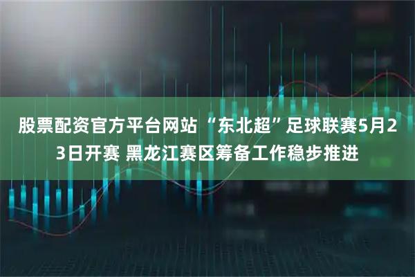 股票配资官方平台网站 “东北超”足球联赛5月23日开赛 黑龙江赛区筹备工作稳步推进