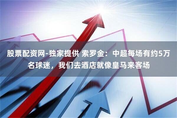 股票配资网-独家提供 索罗金：中超每场有约5万名球迷，我们去酒店就像皇马来客场