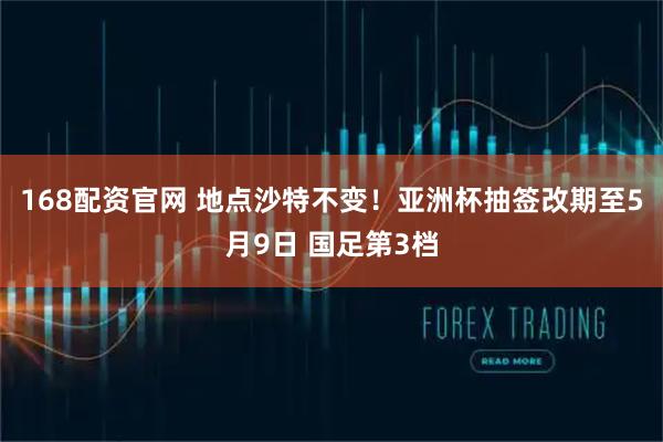 168配资官网 地点沙特不变！亚洲杯抽签改期至5月9日 国足第3档