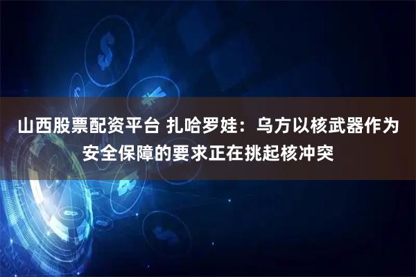 山西股票配资平台 扎哈罗娃：乌方以核武器作为安全保障的要求正在挑起核冲突