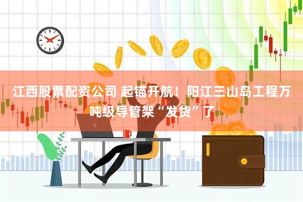 江西股票配资公司 起锚开航！阳江三山岛工程万吨级导管架“发货”了