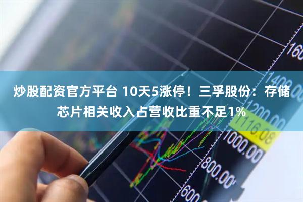 炒股配资官方平台 10天5涨停！三孚股份：存储芯片相关收入占营收比重不足1%